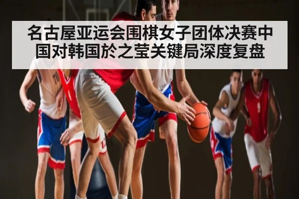 名古屋亚运会围棋女子团体决赛中国对韩国於之莹关键局深度复盘