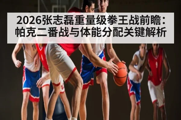 2026张志磊重量级拳王战前瞻：帕克二番战与体能分配关键解析